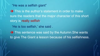 “He was a selfish giant”
 This is the author’s statement in order to make
sure the readers that the major character of this short
story is really selfish.
‘He is too selfish,’ she said .
 This sentence was said by the Autumn.She wants
to give The Giant a lesson because of his selfishness.
 