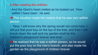 b.After meeting the children.
-And the Giant’s heart melted as he looked out, ’How
selfish I have been’, he said.
This situation made him realize that he was very selfish
person.
- ‘Now, I will know why the spring would not come here. I
will put that poor boy on the top of the tree, and then I will
knock down the wall and my garden shall be the
children’s playground forever and ever’.
He realized that he was a selfish person, so he would
put the poor boy on the tree’s branch, and also made his
garden as the playground of children forever
 