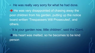- He was really very sorry for what he had done.
 He was very disappointed of chasing away the
poor children from his garden, putting up the notice
board written ‘Trespassers Will Prosecuted’, and
others.
- ‘It is your garden now, little children’, said the Giant.
His heart was melted, so he becomes to be kind
person
 