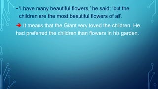 -‘I have many beautiful flowers,’ he said; ‘but the
children are the most beautiful flowers of all’.
 It means that the Giant very loved the children. He
had preferred the children than flowers in his garden.
 