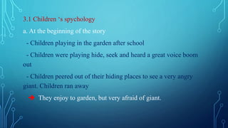3.1 Children ‘s spychology
a. At the beginning of the story
- Children playing in the garden after school
- Children were playing hide, seek and heard a great voice boom
out
- Children peered out of their hiding places to see a very angry
giant. Children ran away
 They enjoy to garden, but very afraid of giant.
 