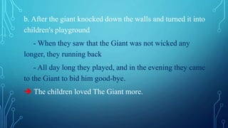 b. After the giant knocked down the walls and turned it into
children's playground
- When they saw that the Giant was not wicked any
longer, they running back
- All day long they played, and in the evening they came
to the Giant to bid him good-bye.
 The children loved The Giant more.
 