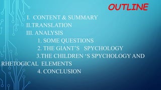 OUTLINE
I. CONTENT & SUMMARY
II.TRANSLATION
III. ANALYSIS
1. SOME QUESTIONS
2. THE GIANT’S SPYCHOLOGY
3.THE CHILDREN ‘S SPYCHOLOGYAND
RHETOGICAL ELEMENTS
4. CONCLUSION
 