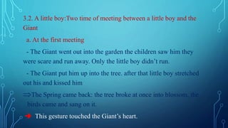 3.2. A little boy:Two time of meeting between a little boy and the
Giant
a. At the first meeting
- The Giant went out into the garden the children saw him they
were scare and run away. Only the little boy didn’t run.
- The Giant put him up into the tree. after that little boy stretched
out his and kissed him
The Spring came back: the tree broke at once into blossom, the
birds came and sang on it.
 This gesture touched the Giant’s heart.
 