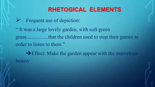 RHETOGICAL ELEMENTS
 Frequent use of depiction:
“ It was a large lovely garden, with soft green
grass.................that the children used to stop their games in
order to listen to them.”
Effect: Make the garden appear with the marvelous
beauty
 
