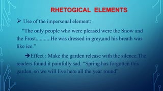 RHETOGICAL ELEMENTS
 Use of the impersonal element:
“The only people who were pleased were the Snow and
the Frost...........He was dressed in grey,and his breath was
like ice.”
Effect : Make the garden release with the silence.The
readers found it painfully sad. “Spring has forgotten this
garden, so we will live here all the year round”
 