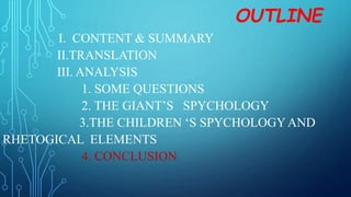 OUTLINE
I. CONTENT & SUMMARY
II.TRANSLATION
III. ANALYSIS
1. SOME QUESTIONS
2. THE GIANT’S SPYCHOLOGY
3.THE CHILDREN ‘S SPYCHOLOGYAND
RHETOGICAL ELEMENTS
4. CONCLUSION
 