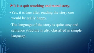 It is a quit touching and moral story.
-Yes, it is true after reading the story one
would be really happy.
-The language of the story is quite easy and
sentence structure is also classified in simple
language.
 