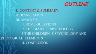 OUTLINE
I. CONTENT & SUMMARY
II.TRANSLATION
III. ANALYSIS
1. SOME QUESTIONS
2. THE GIANT’S SPYCHOLOGY
3.THE CHILDREN ‘S SPYCHOLOGYAND
RHETOGICAL ELEMENTS
4. CONCLUSION
 