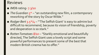 Reviews
■ IMDb rating- 7.3/10
■ The Guardian 5* – “an outstanding new film, a contemporary
reworking of the story by OscarWilde.”
■ Rodger Bert 3.5*/4 – “’The Selfish Giant’ is easy to admire but
difficult to recommend, because its vision of friendship, poverty
and desperation is so stark.”
■ RottenTomatoes 8/10 – “Starkly emotional and beautifully
directed,The Selfish Giant uses a lovely script and some
powerful performances to present some of the best that
modern British cinema has to offer.”
 