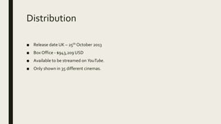 Distribution
■ Release date UK – 25th October 2013
■ Box Office - $943,209 USD
■ Available to be streamed on YouTube.
■ Only shown in 35 different cinemas.
 