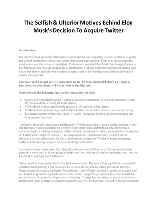 The Selfish & Ulterior Motives Behind Elon
Musk’s Decision To Acquire Twitter
Introduction;
The world’s most powerful billionaire claimed that he was acquiring Twitter in efforts to guard
and defend democratic values, individual liberty and free opinion. There are, on the contrary,
no altruistic wealthy elites or capitalists. Tesla owner, namely Elon Musk, has bought Twitter at
$44 billion dollars not just because he is another one of those white men capable of raising such
a sum, but also to fuel his own narcissistic ego, as per a few leading social and psychological
experts and analysts.
I’ll come right out and say it: I once used to use Twitter, although I don’t any longer. I
don’t want to contribute to Twitter. Not in this lifetime.
Please review the following facts before we go any further;
 Shortly after the finalizing the Twitter acquisition agreement, Elon Musk manages to sells
$8.5 billion dollars’ worth of Tesla shares.
 As Facebook claims significantly greater traffic growth, Meta surges.
 As Musk steps up to manage and control Twitter, the number of daily users is increasing.
 To counter negative behavior, China’s ‘Weibo’ integrates display option monitoring and
showing user locations.
I’ve lived a relatively satisfying and pleasant life without having to post a single moment of that
full and mostly good existence on Twitter or any other social networking site. However, a
few years back, a leading newspaper editorial head, for whom I worked, persuaded me to register
on Twitter after couple of writers — his acquaintances – questioned why I wasn’t on the
platform. He was enthusiastic for me to promote my content on Twitter in hopes to increase
traffic and hits for my series of articles and blogs at the time.
Increased visitors meant more hits. Significantly increased followers on Twitter traditionally
equated to more traffic. It was going to make him, me, and my fan following happy that I was on
Twitter if I could get more followers.
I didn’t need or want to use Twitter to find contentment. The idea of having followers sounded
weird and unappealing. I had no desire for or need for anyone to follow me on the internet.
Please accept my sincere apologies. Nonetheless, I unwillingly decided to create an account and
use Twitter to promote my posts and articles. Yeah, I might have earned a blue check mark for
my endeavors. Acceptance. Popularity. Credibility. Twitter has the ability to turn you from just
another tom, dick or harry to someone popular in a jiffy. Twitter may also aid in the development
 