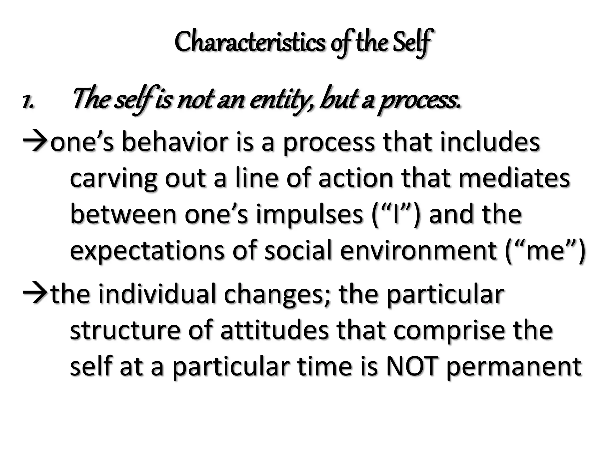 Characteristics of the Self
1. Theselfis not an entity,but a process.
one’s behavior is a process that includes
carving out a line of action that mediates
between one’s impulses (“I”) and the
expectations of social environment (“me”)
the individual changes; the particular
structure of attitudes that comprise the
self at a particular time is NOT permanent
 