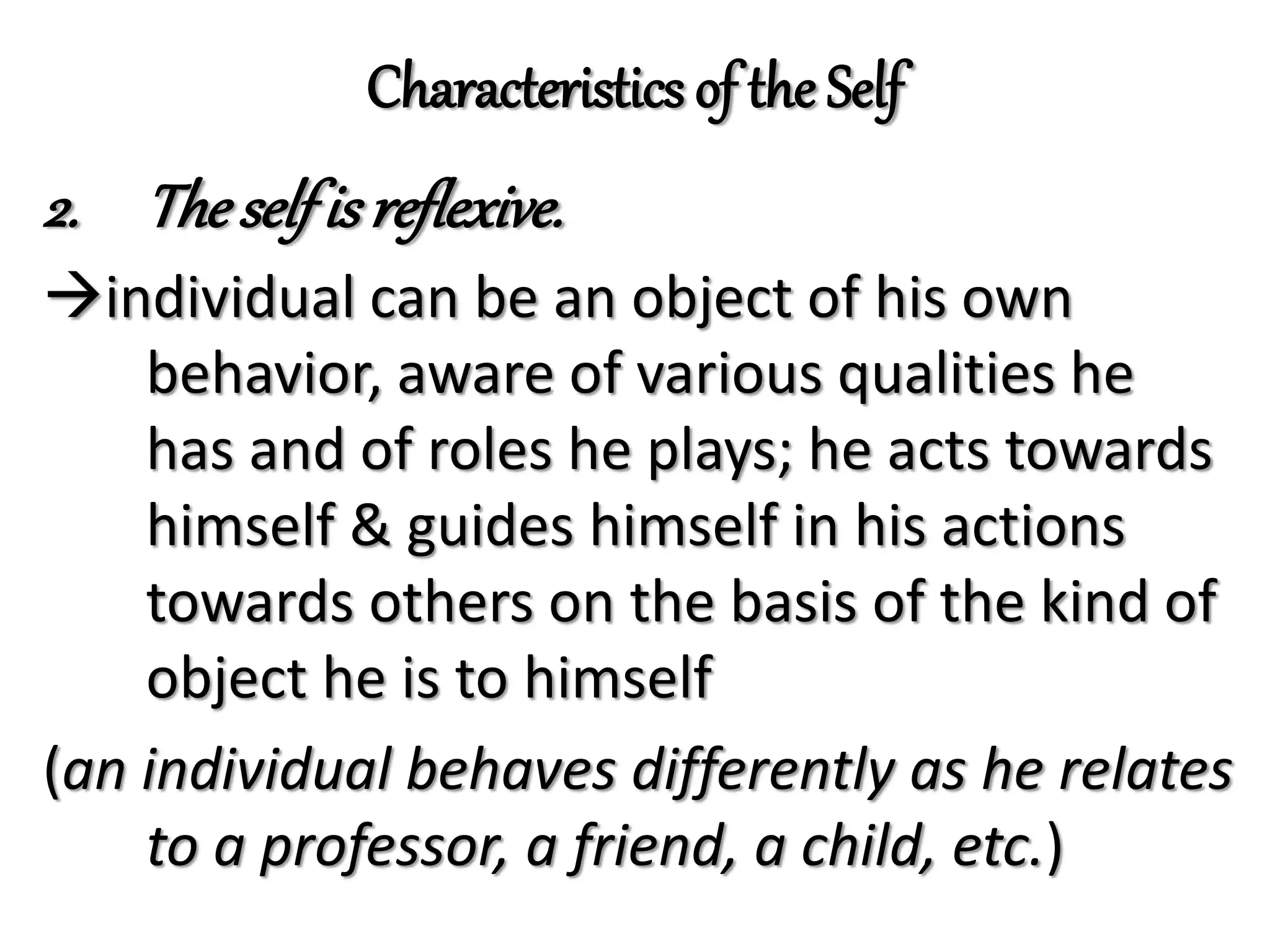 Characteristics of the Self
2. Theselfis reflexive.
individual can be an object of his own
behavior, aware of various qualities he
has and of roles he plays; he acts towards
himself & guides himself in his actions
towards others on the basis of the kind of
object he is to himself
(an individual behaves differently as he relates
to a professor, a friend, a child, etc.)
 