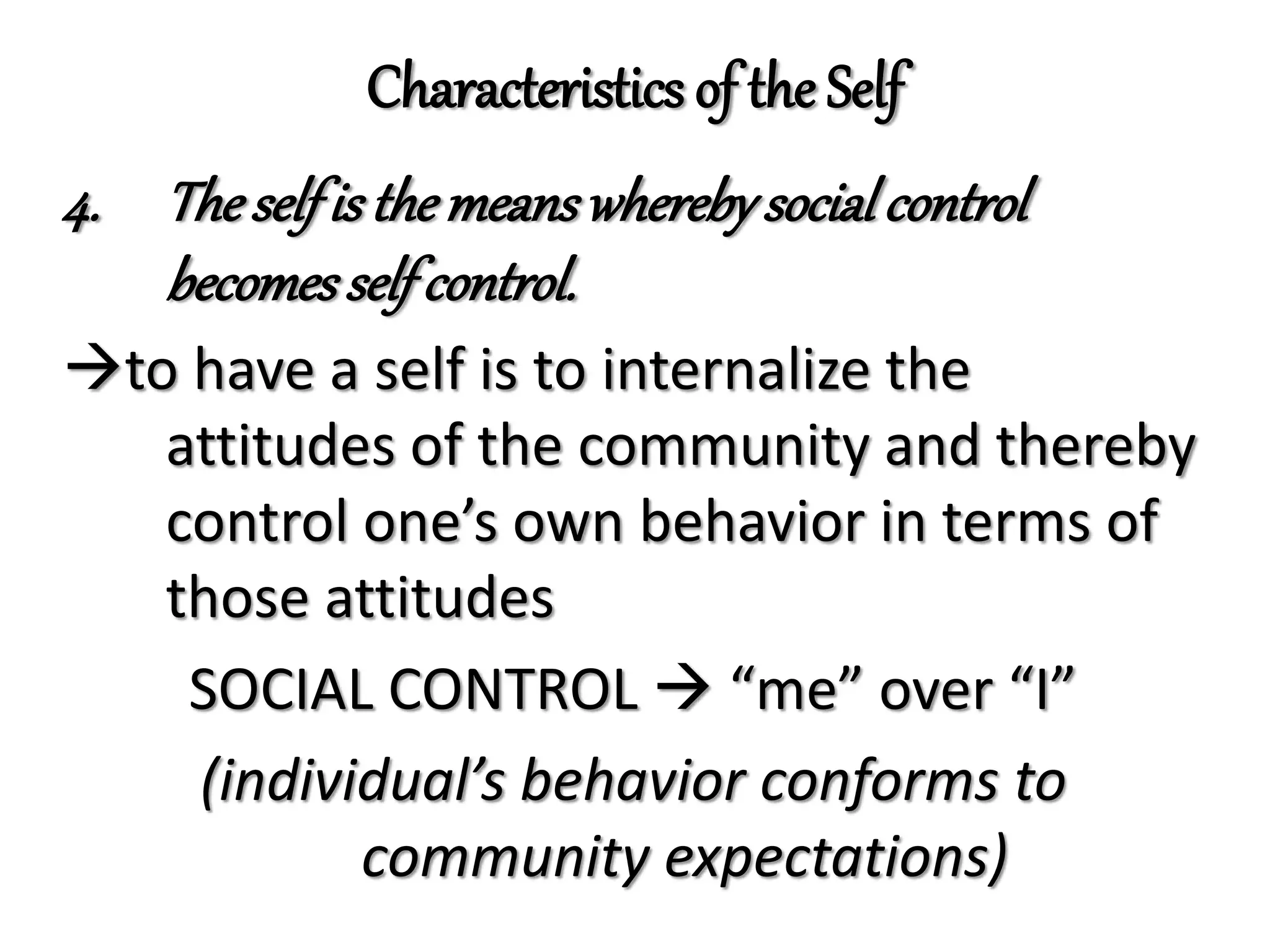 Characteristics of the Self
4. Theselfis themeanswherebysocialcontrol
becomesself control.
to have a self is to internalize the
attitudes of the community and thereby
control one’s own behavior in terms of
those attitudes
SOCIAL CONTROL  “me” over “I”
(individual’s behavior conforms to
community expectations)
 