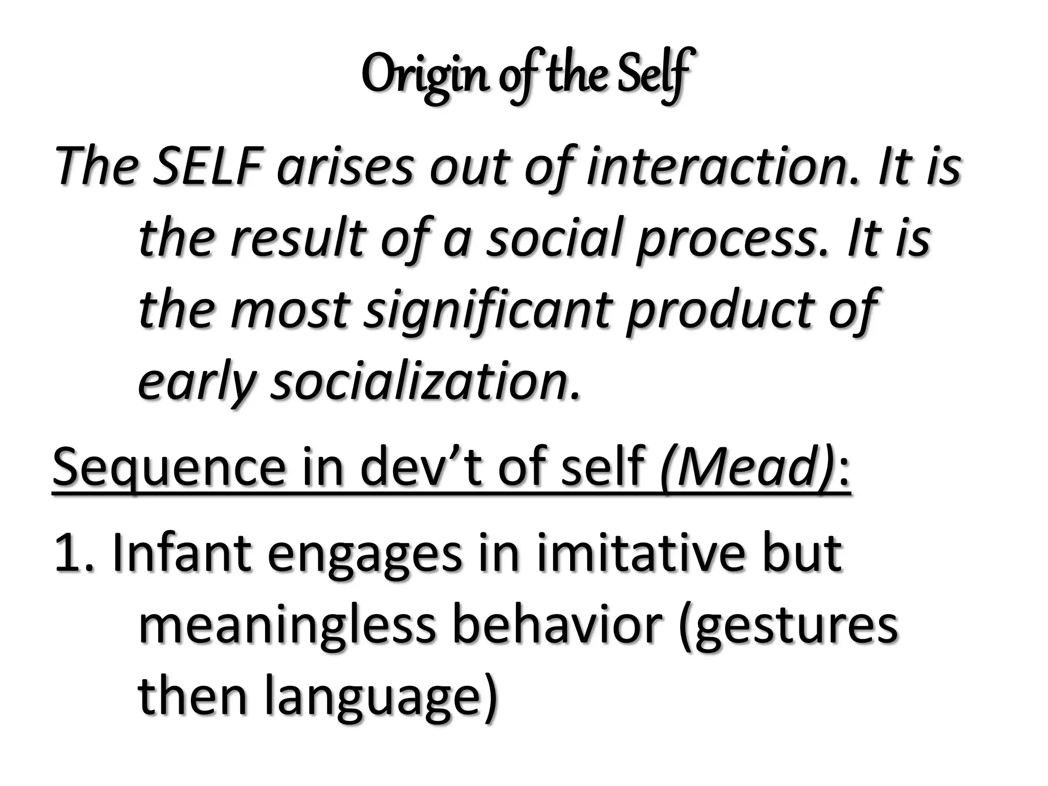 Origin of the Self
The SELF arises out of interaction. It is
the result of a social process. It is
the most significant product of
early socialization.
Sequence in dev’t of self (Mead):
1. Infant engages in imitative but
meaningless behavior (gestures
then language)
 