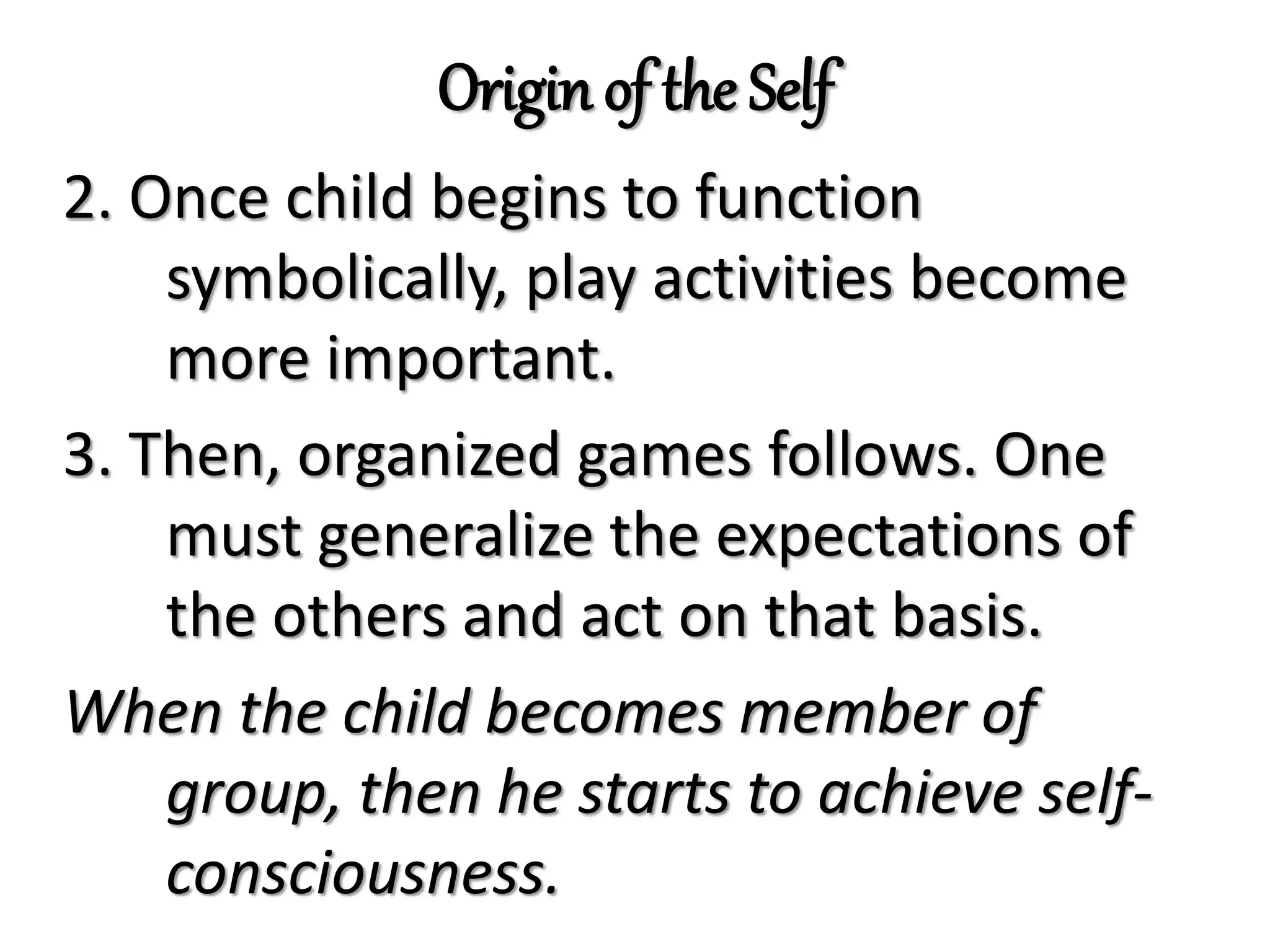 Origin of the Self
2. Once child begins to function
symbolically, play activities become
more important.
3. Then, organized games follows. One
must generalize the expectations of
the others and act on that basis.
When the child becomes member of
group, then he starts to achieve self-
consciousness.
 