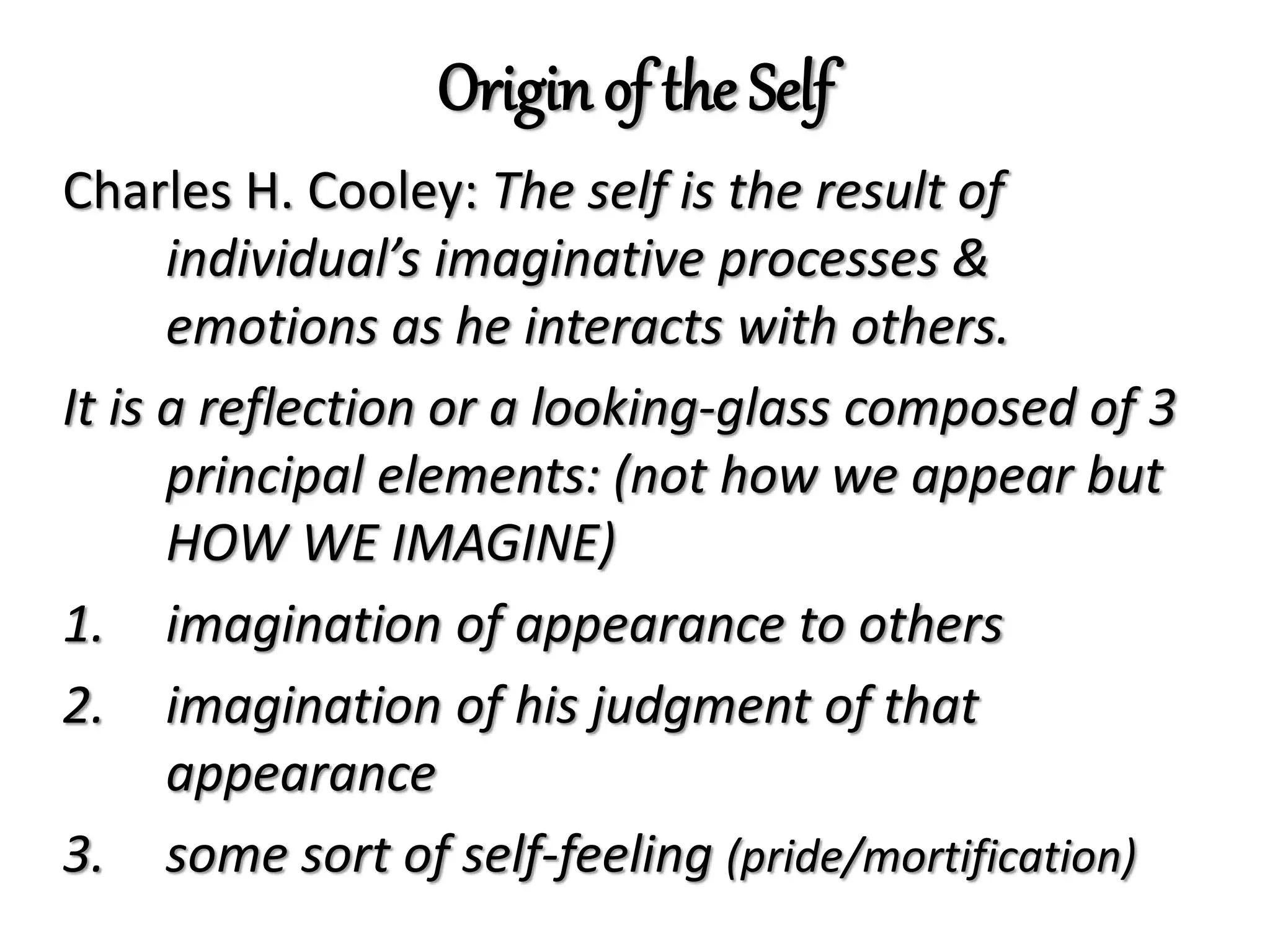 Origin of the Self
Charles H. Cooley: The self is the result of
individual’s imaginative processes &
emotions as he interacts with others.
It is a reflection or a looking-glass composed of 3
principal elements: (not how we appear but
HOW WE IMAGINE)
1. imagination of appearance to others
2. imagination of his judgment of that
appearance
3. some sort of self-feeling (pride/mortification)
 