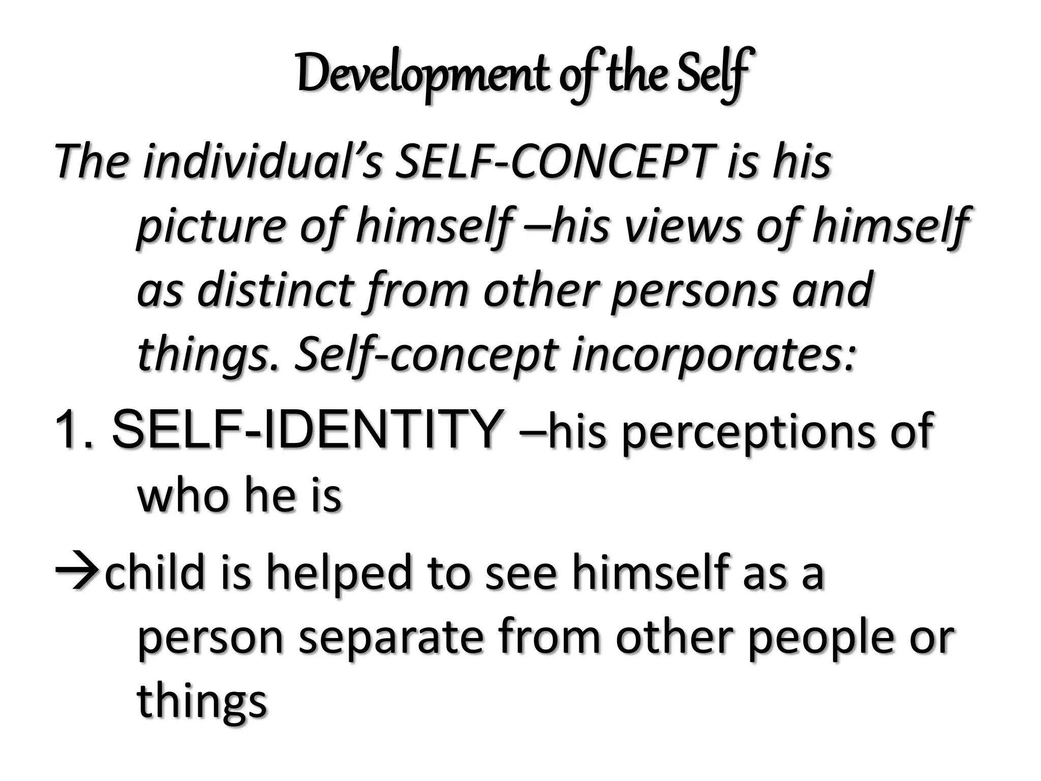 Development of the Self
The individual’s SELF-CONCEPT is his
picture of himself –his views of himself
as distinct from other persons and
things. Self-concept incorporates:
1. SELF-IDENTITY –his perceptions of
who he is
child is helped to see himself as a
person separate from other people or
things
 