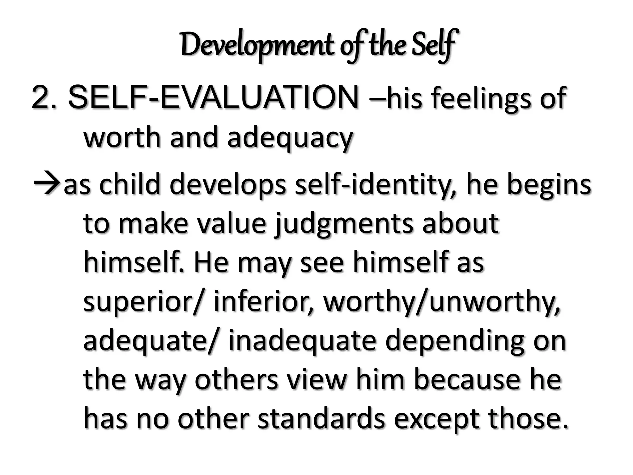 Development of the Self
2. SELF-EVALUATION –his feelings of
worth and adequacy
as child develops self-identity, he begins
to make value judgments about
himself. He may see himself as
superior/ inferior, worthy/unworthy,
adequate/ inadequate depending on
the way others view him because he
has no other standards except those.
 