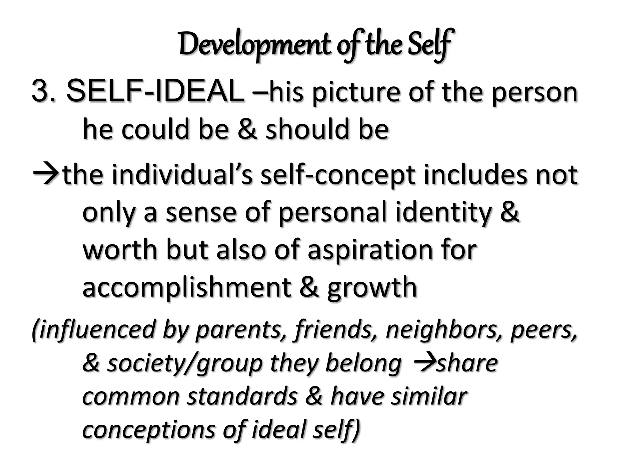 Development of the Self
3. SELF-IDEAL –his picture of the person
he could be & should be
the individual’s self-concept includes not
only a sense of personal identity &
worth but also of aspiration for
accomplishment & growth
(influenced by parents, friends, neighbors, peers,
& society/group they belong share
common standards & have similar
conceptions of ideal self)
 
