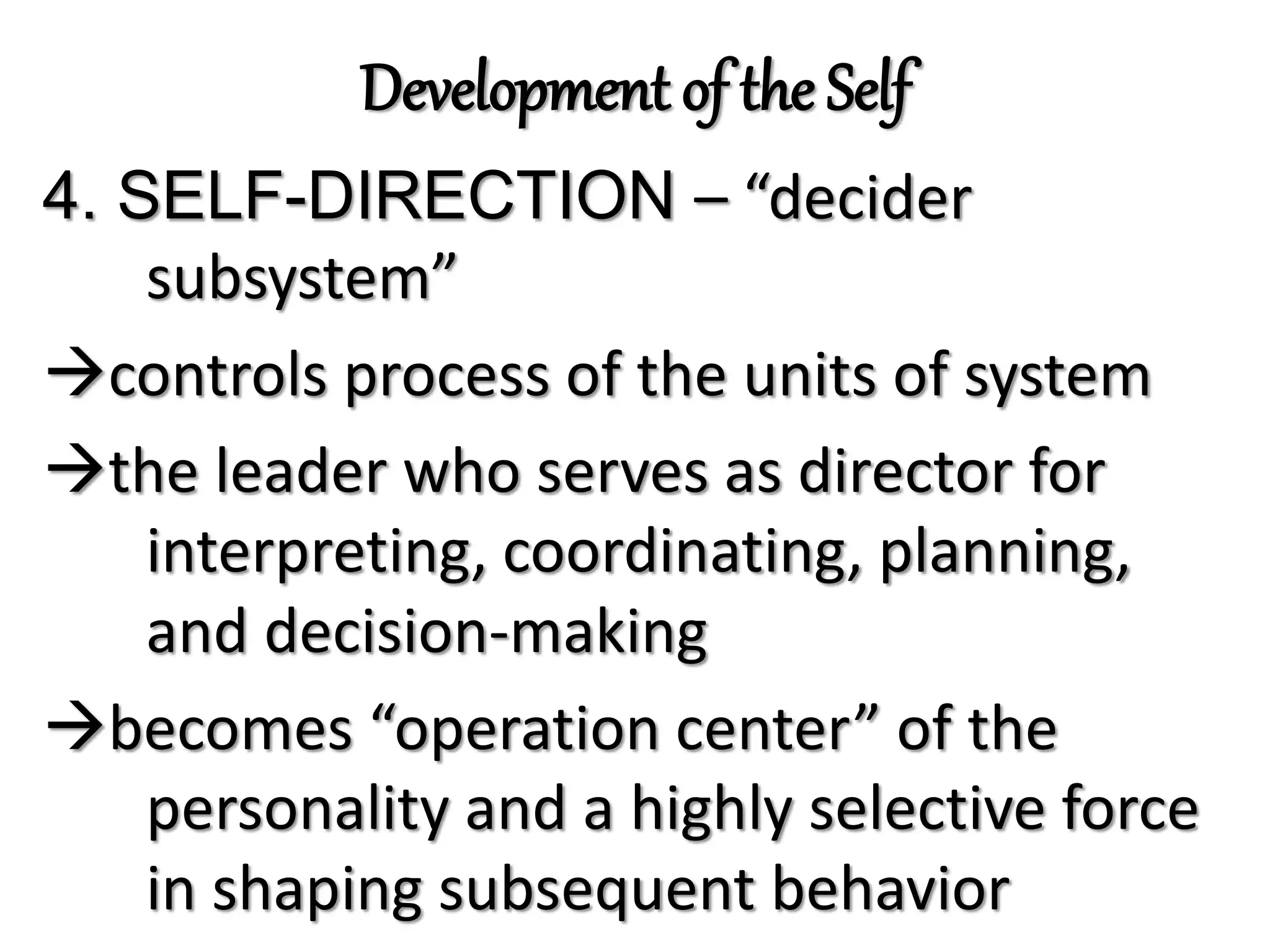 Development of the Self
4. SELF-DIRECTION – “decider
subsystem”
controls process of the units of system
the leader who serves as director for
interpreting, coordinating, planning,
and decision-making
becomes “operation center” of the
personality and a highly selective force
in shaping subsequent behavior
 