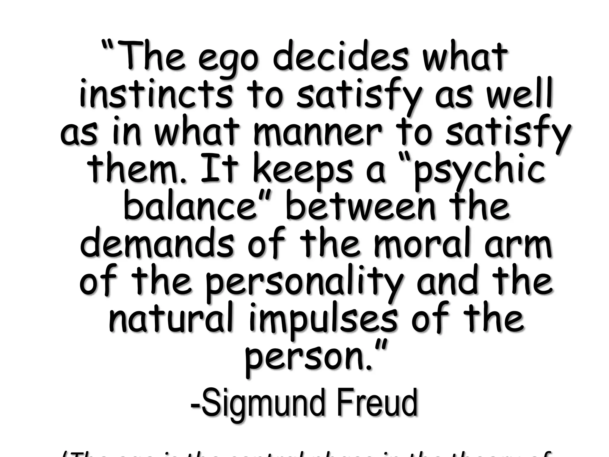 “The ego decides what
instincts to satisfy as well
as in what manner to satisfy
them. It keeps a “psychic
balance” between the
demands of the moral arm
of the personality and the
natural impulses of the
person.”
-Sigmund Freud
 