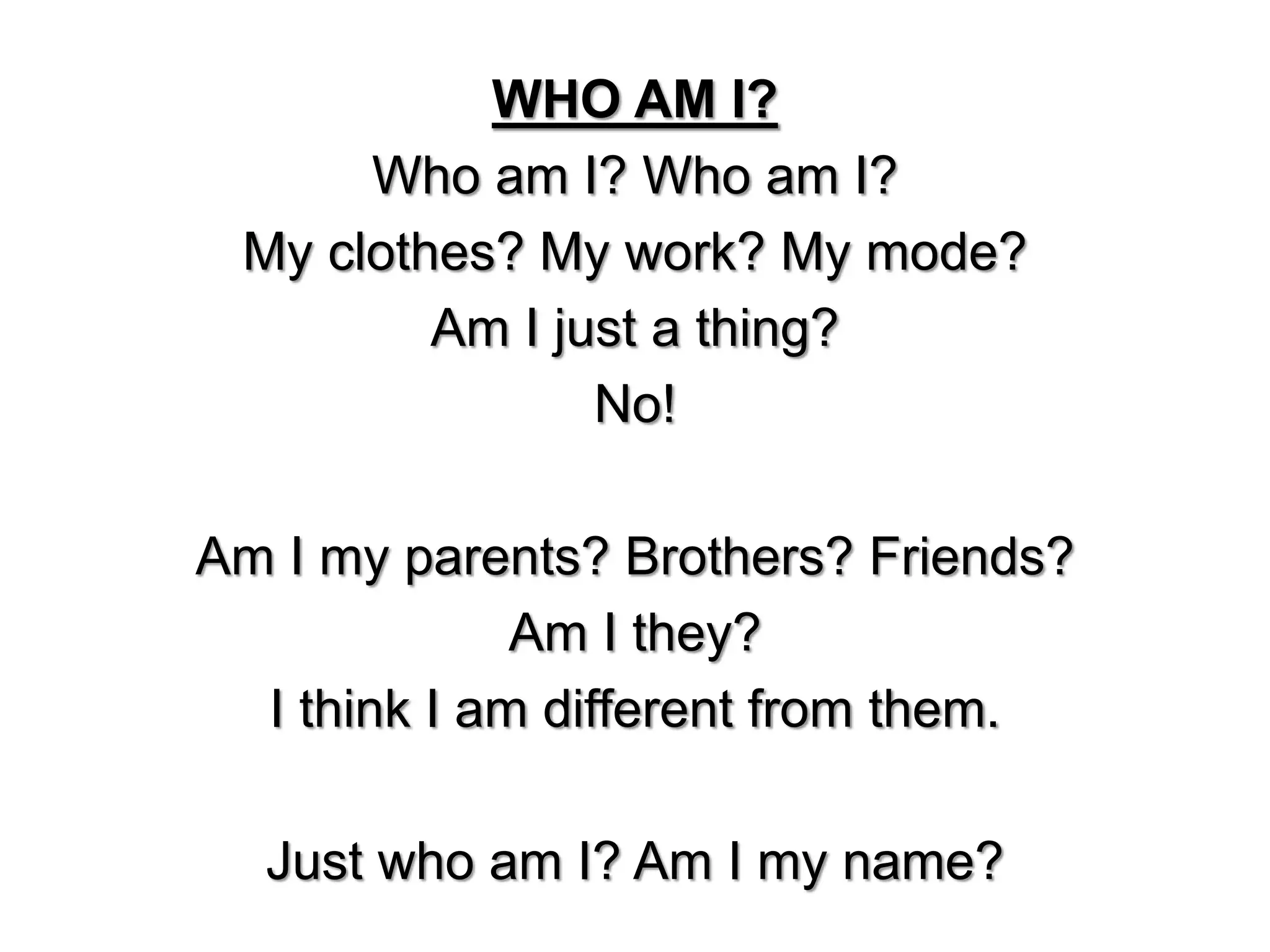 WHO AM I?
Who am I? Who am I?
My clothes? My work? My mode?
Am I just a thing?
No!
Am I my parents? Brothers? Friends?
Am I they?
I think I am different from them.
Just who am I? Am I my name?
 