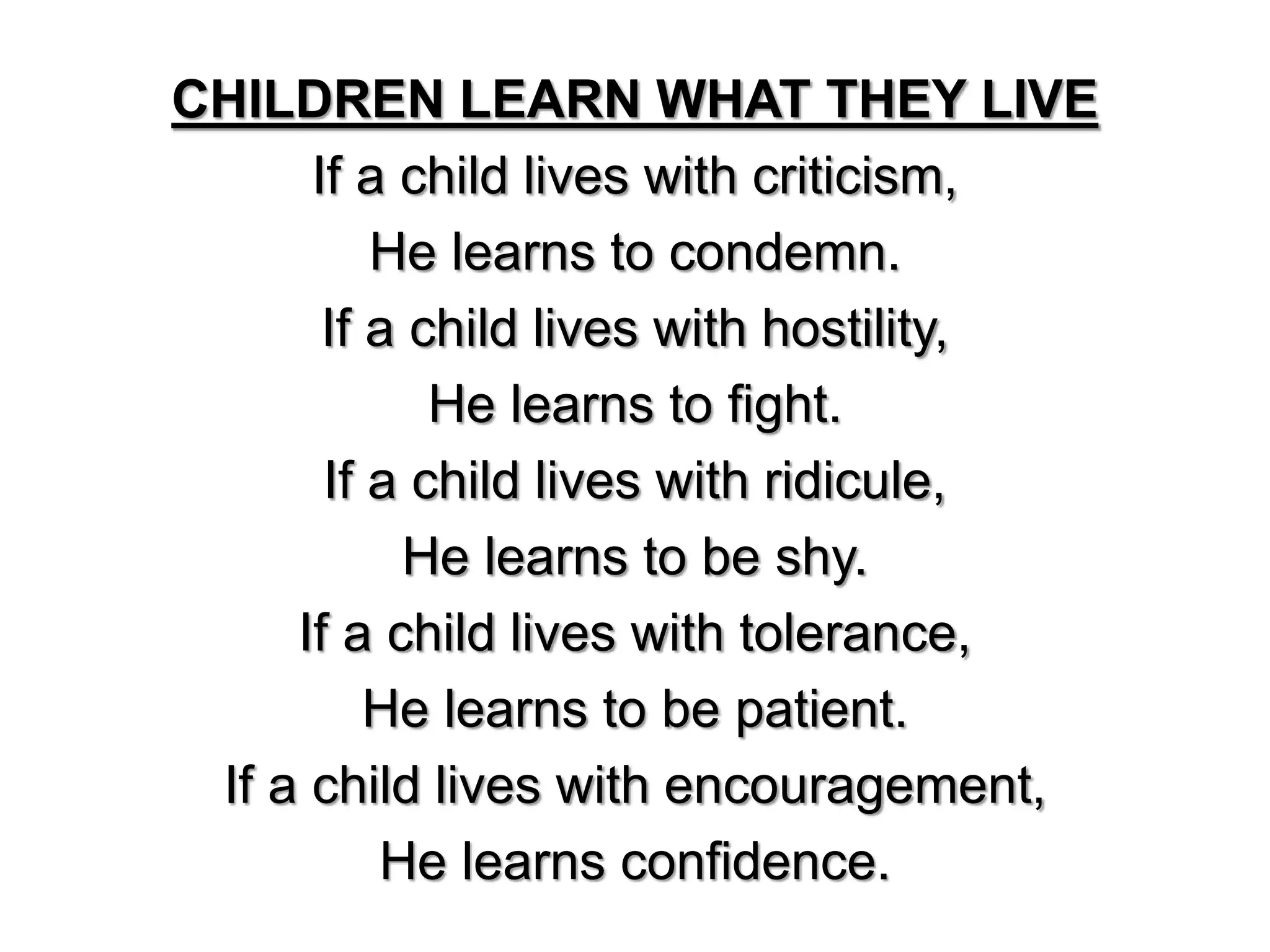 CHILDREN LEARN WHAT THEY LIVE
If a child lives with criticism,
He learns to condemn.
If a child lives with hostility,
He learns to fight.
If a child lives with ridicule,
He learns to be shy.
If a child lives with tolerance,
He learns to be patient.
If a child lives with encouragement,
He learns confidence.
 