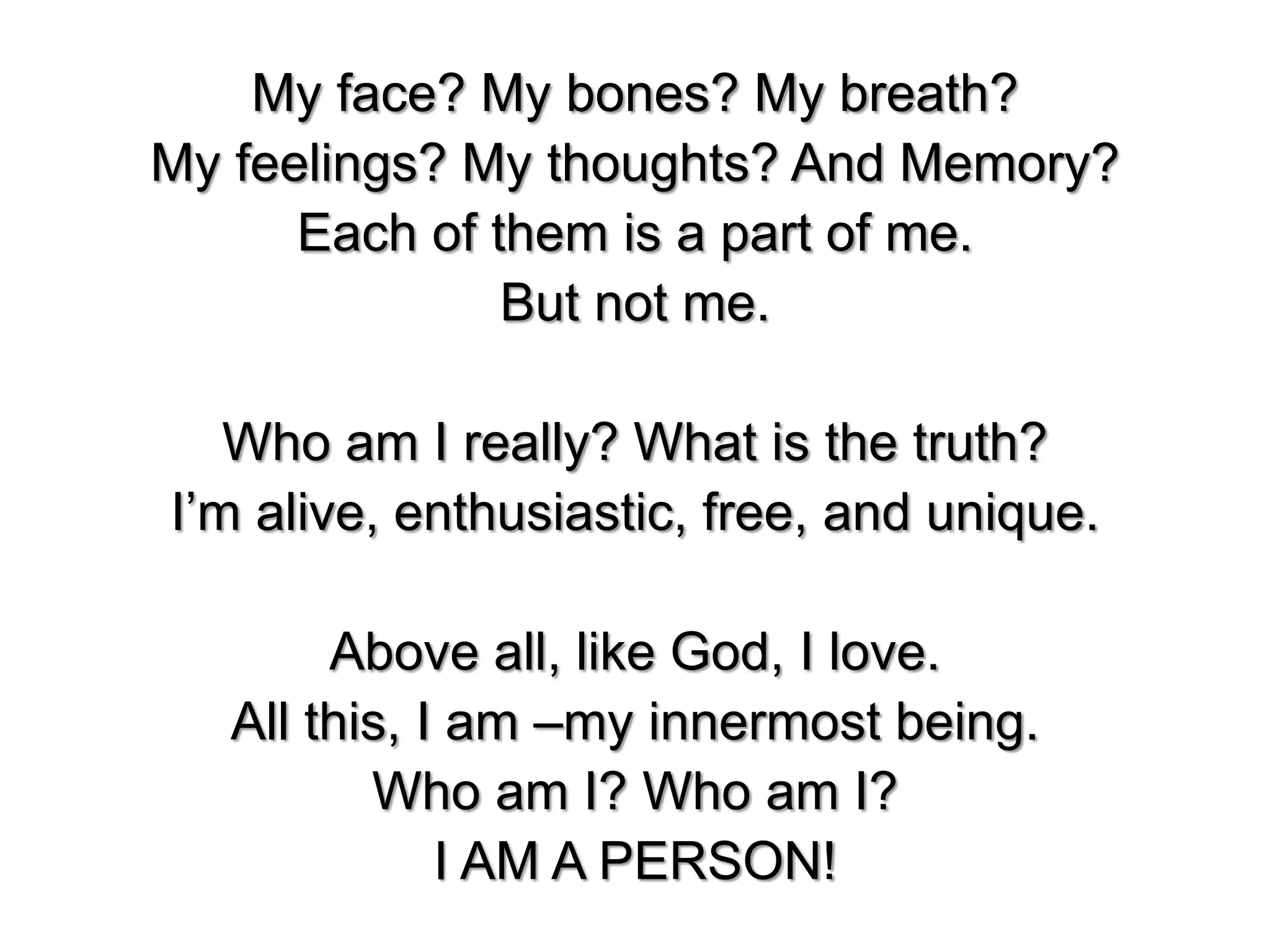 My face? My bones? My breath?
My feelings? My thoughts? And Memory?
Each of them is a part of me.
But not me.
Who am I really? What is the truth?
I’m alive, enthusiastic, free, and unique.
Above all, like God, I love.
All this, I am –my innermost being.
Who am I? Who am I?
I AM A PERSON!
 