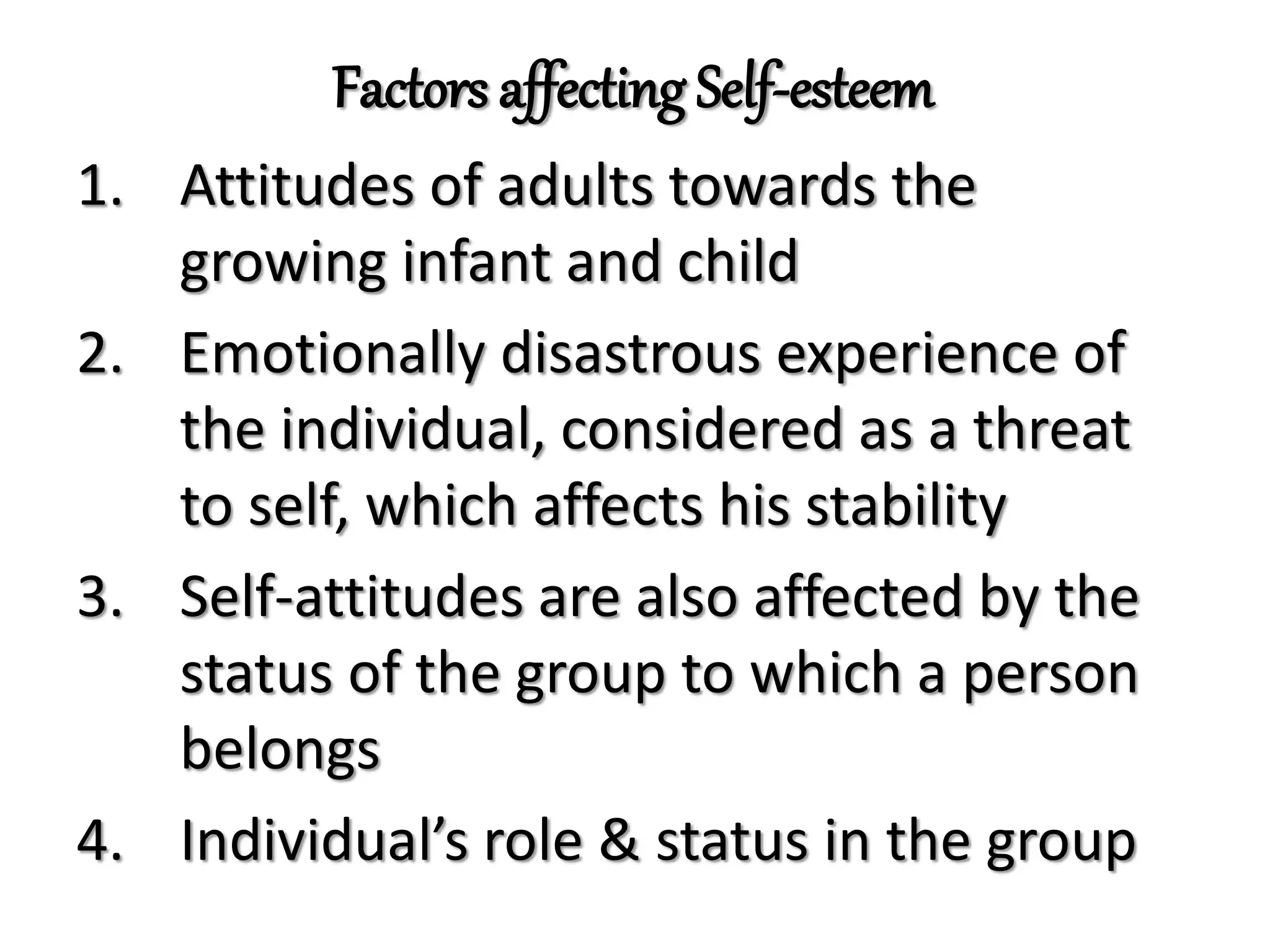Factors affecting Self-esteem
1. Attitudes of adults towards the
growing infant and child
2. Emotionally disastrous experience of
the individual, considered as a threat
to self, which affects his stability
3. Self-attitudes are also affected by the
status of the group to which a person
belongs
4. Individual’s role & status in the group
 