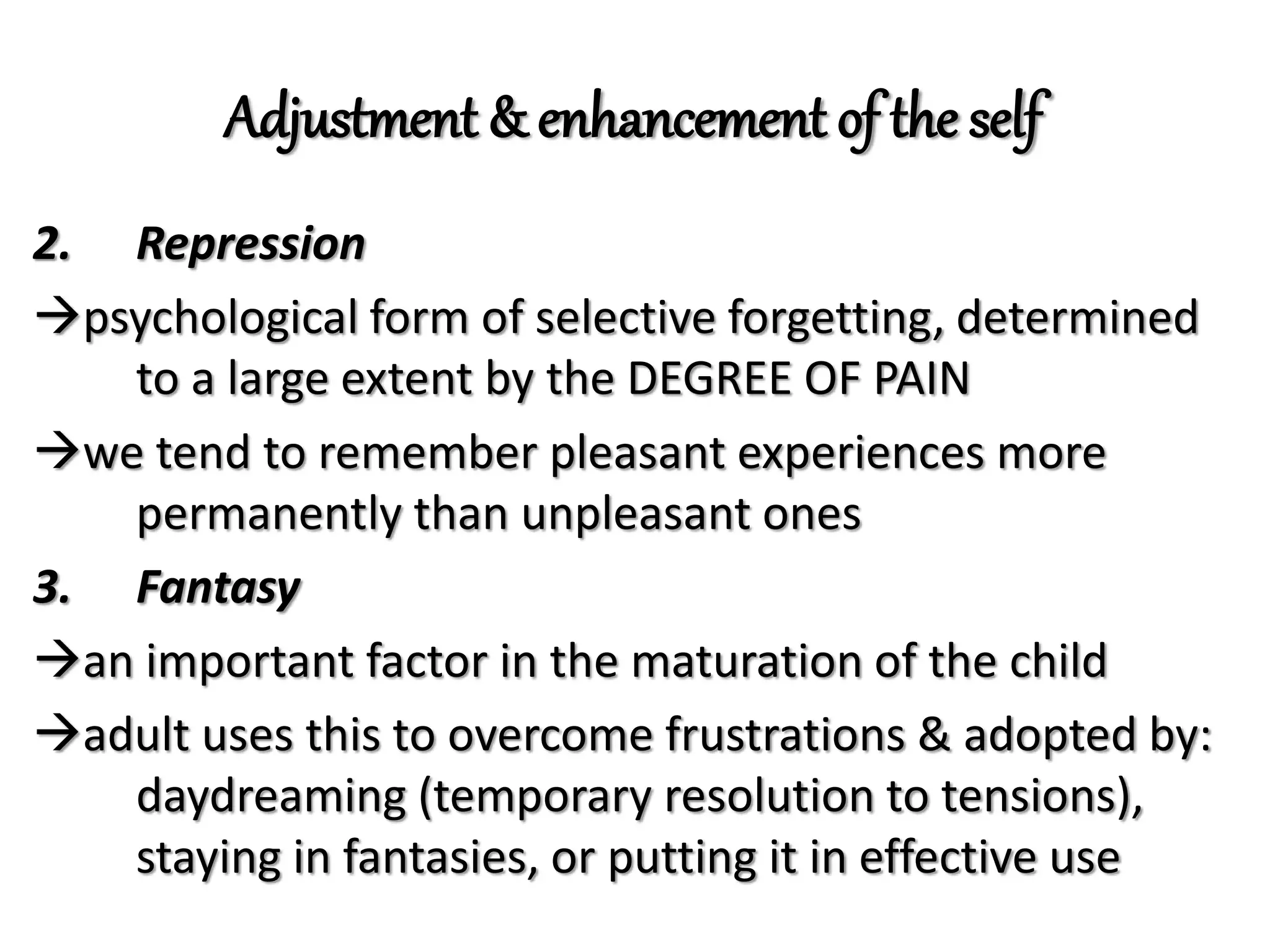 Adjustment & enhancement of the self
2. Repression
psychological form of selective forgetting, determined
to a large extent by the DEGREE OF PAIN
we tend to remember pleasant experiences more
permanently than unpleasant ones
3. Fantasy
an important factor in the maturation of the child
adult uses this to overcome frustrations & adopted by:
daydreaming (temporary resolution to tensions),
staying in fantasies, or putting it in effective use
 