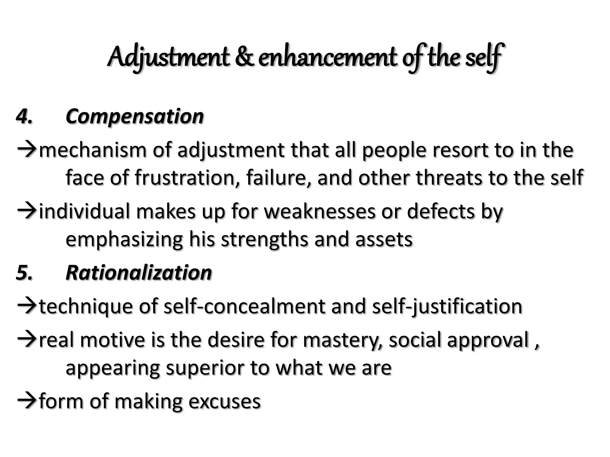 Adjustment & enhancement of the self
4. Compensation
mechanism of adjustment that all people resort to in the
face of frustration, failure, and other threats to the self
individual makes up for weaknesses or defects by
emphasizing his strengths and assets
5. Rationalization
technique of self-concealment and self-justification
real motive is the desire for mastery, social approval ,
appearing superior to what we are
form of making excuses
 