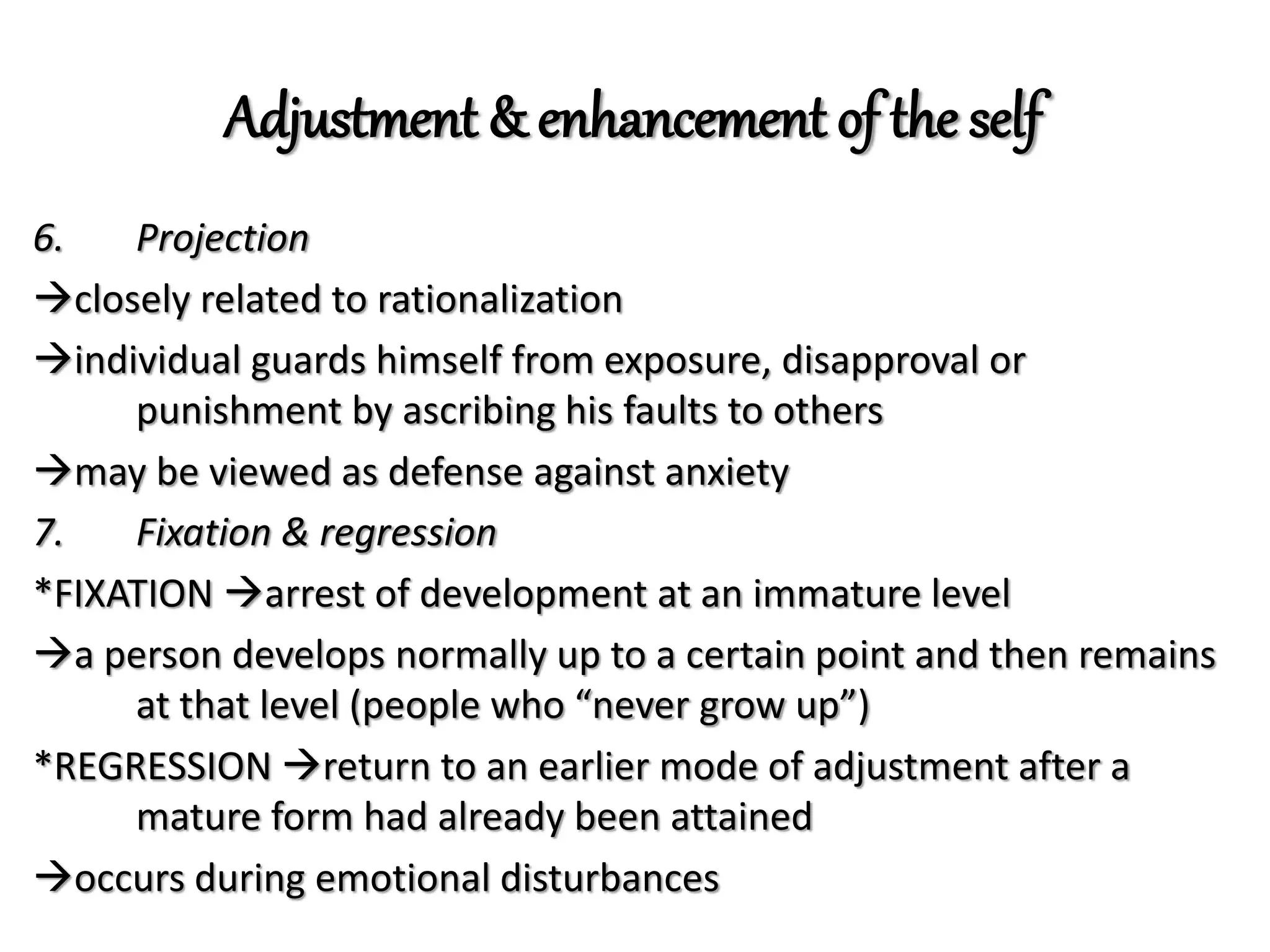 Adjustment & enhancement of the self
6. Projection
closely related to rationalization
individual guards himself from exposure, disapproval or
punishment by ascribing his faults to others
may be viewed as defense against anxiety
7. Fixation & regression
*FIXATION arrest of development at an immature level
a person develops normally up to a certain point and then remains
at that level (people who “never grow up”)
*REGRESSION return to an earlier mode of adjustment after a
mature form had already been attained
occurs during emotional disturbances
 