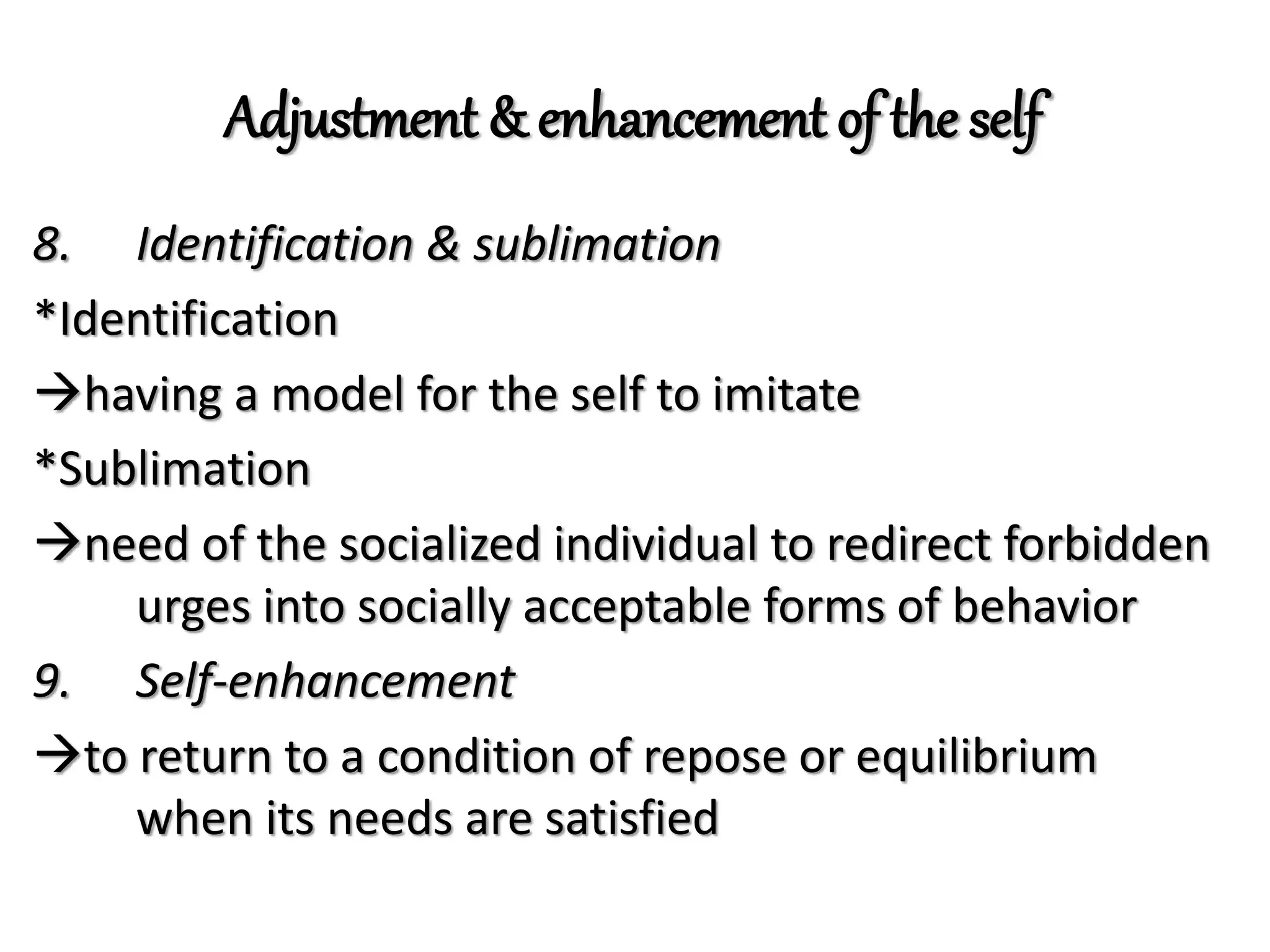 Adjustment & enhancement of the self
8. Identification & sublimation
*Identification
having a model for the self to imitate
*Sublimation
need of the socialized individual to redirect forbidden
urges into socially acceptable forms of behavior
9. Self-enhancement
to return to a condition of repose or equilibrium
when its needs are satisfied
 