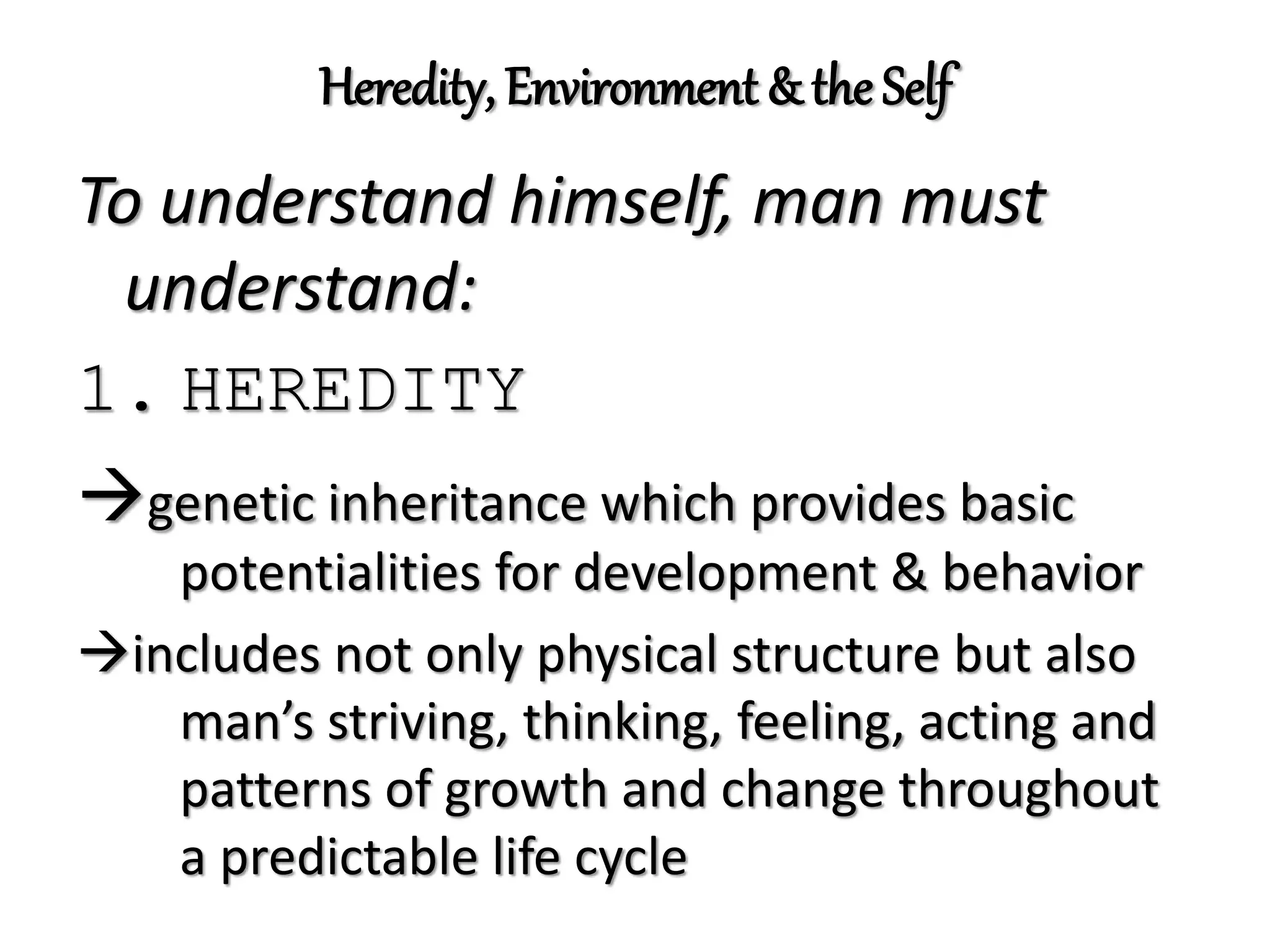 Heredity, Environment & the Self
To understand himself, man must
understand:
1. HEREDITY
genetic inheritance which provides basic
potentialities for development & behavior
includes not only physical structure but also
man’s striving, thinking, feeling, acting and
patterns of growth and change throughout
a predictable life cycle
 