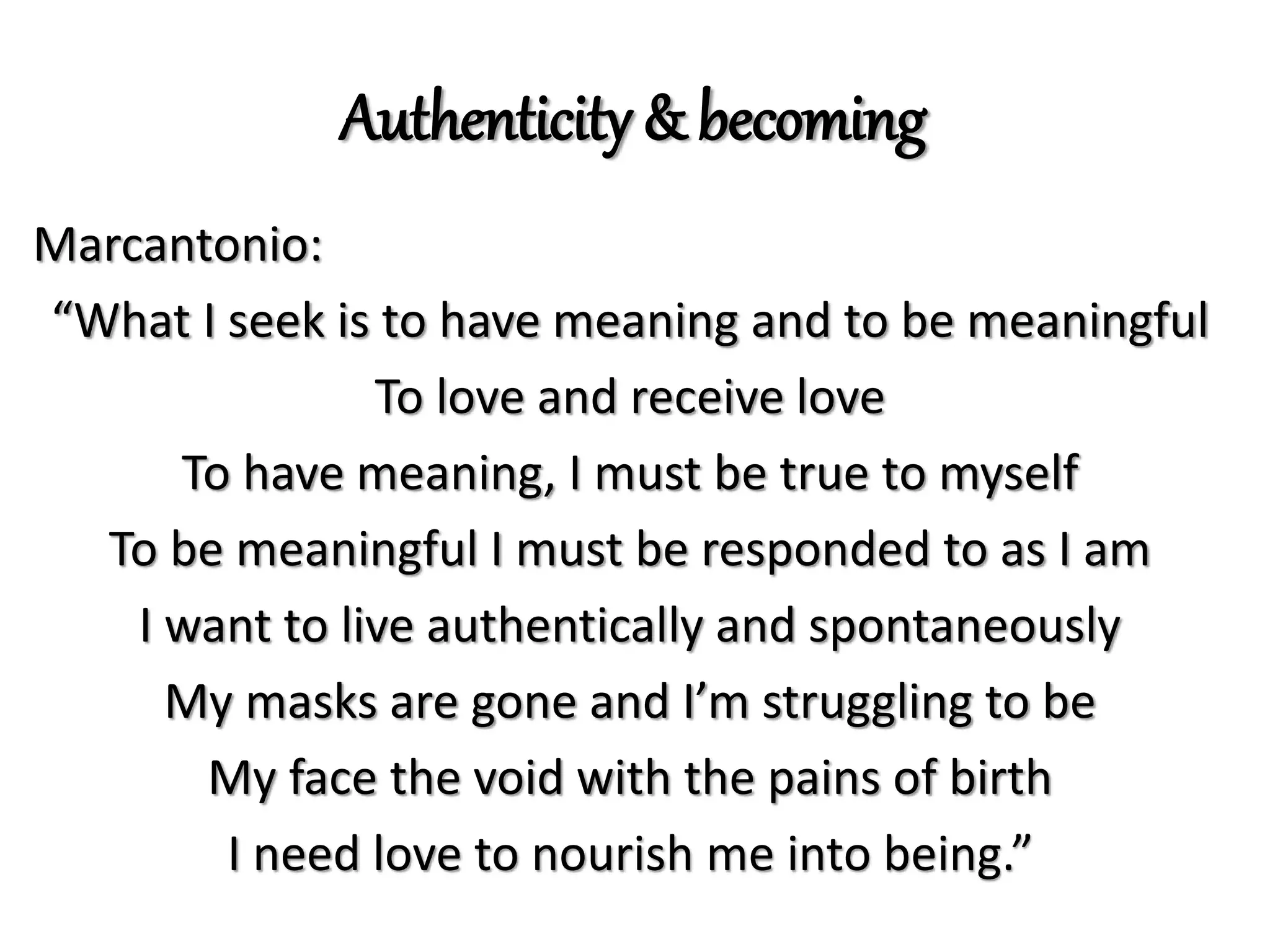Authenticity & becoming
Marcantonio:
“What I seek is to have meaning and to be meaningful
To love and receive love
To have meaning, I must be true to myself
To be meaningful I must be responded to as I am
I want to live authentically and spontaneously
My masks are gone and I’m struggling to be
My face the void with the pains of birth
I need love to nourish me into being.”
 