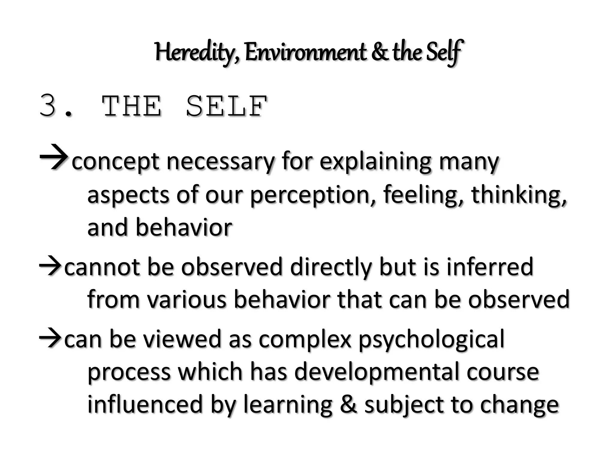 Heredity, Environment & the Self
3. THE SELF
concept necessary for explaining many
aspects of our perception, feeling, thinking,
and behavior
cannot be observed directly but is inferred
from various behavior that can be observed
can be viewed as complex psychological
process which has developmental course
influenced by learning & subject to change
 