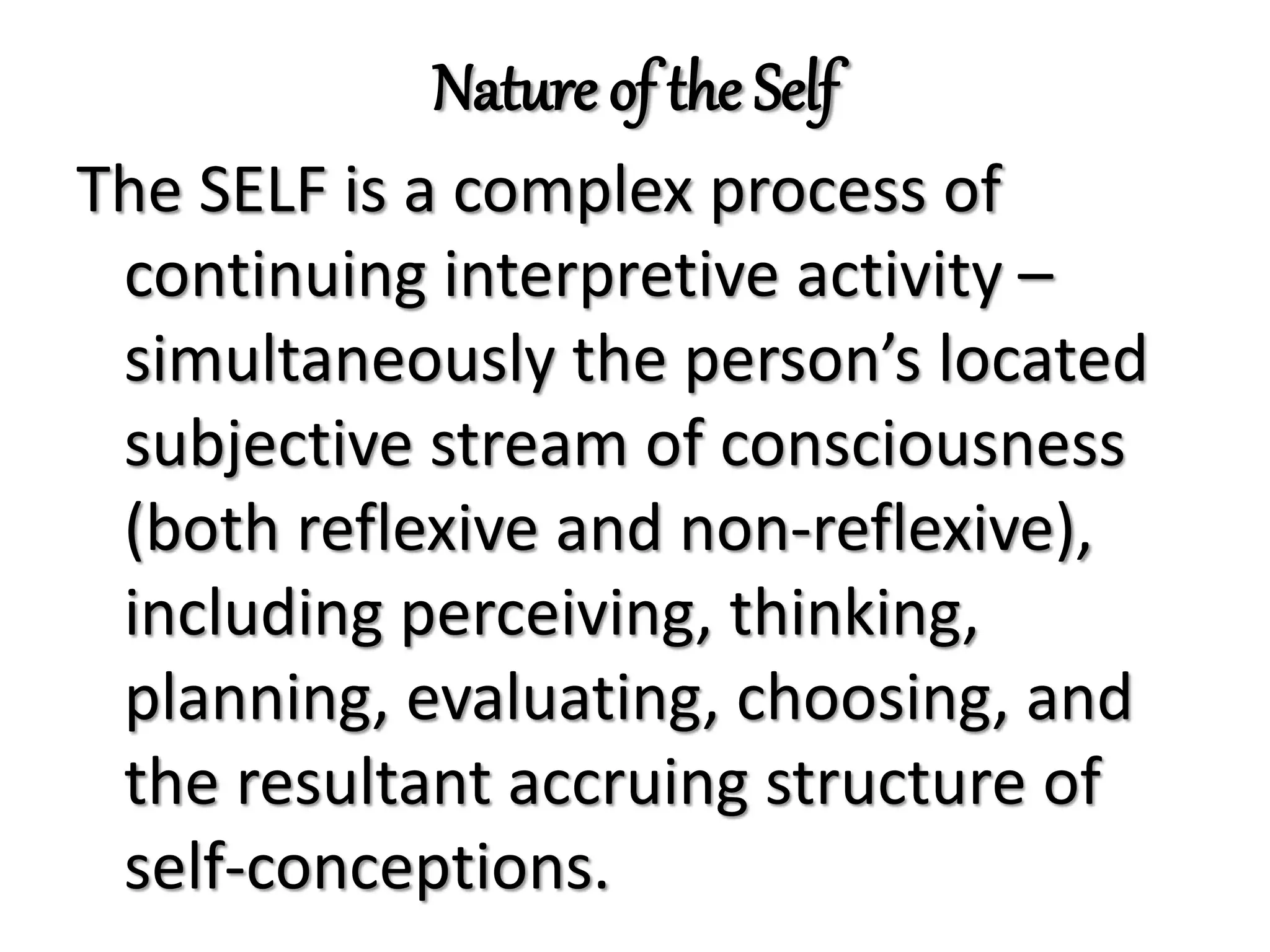 Nature of the Self
The SELF is a complex process of
continuing interpretive activity –
simultaneously the person’s located
subjective stream of consciousness
(both reflexive and non-reflexive),
including perceiving, thinking,
planning, evaluating, choosing, and
the resultant accruing structure of
self-conceptions.
 