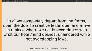 THE SELF ORGANIZING TEAM CANVAS @fadistephan | kaizenko.com
In ri, we completely depart from the forms,
open the door to creative technique, and arrive
in a place where we act in accordance with
what our heart/mind desires, unhindered while
not overstepping laws.
Aikido Master Endo Seishiro Shihan
 