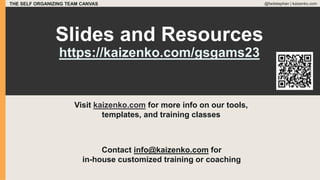 THE SELF ORGANIZING TEAM CANVAS @fadistephan | kaizenko.com
Contact info@kaizenko.com for
in-house customized training or coaching
Slides and Resources
https://kaizenko.com/gsgams23
Visit kaizenko.com for more info on our tools,
templates, and training classes
 