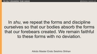 THE SELF ORGANIZING TEAM CANVAS @fadistephan | kaizenko.com
In shu, we repeat the forms and discipline
ourselves so that our bodies absorb the forms
that our forebears created. We remain faithful
to these forms with no deviation.
Aikido Master Endo Seishiro Shihan
 