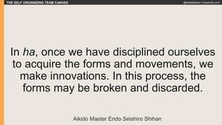 THE SELF ORGANIZING TEAM CANVAS @fadistephan | kaizenko.com
In ha, once we have disciplined ourselves
to acquire the forms and movements, we
make innovations. In this process, the
forms may be broken and discarded.
Aikido Master Endo Seishiro Shihan
 