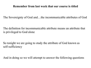 Remember from last week that our course is titled The Sovereignty of God and…the incommunicable attributes of God The definition for incommunicable attribute means an attribute that is privileged to God alone So tonight we are going to study the attribute of God known as  self-sufficiency And in doing so we will attempt to answer the following questions 
