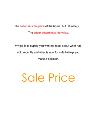 The seller sets the price of the home, but ultimately

           The buyer determines the value.



My job is to supply you with the facts about what has

  sold recently and what is now for sale to help you

                   make a decision.




      Sale Price
 