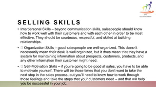 S E L L I N G S K I L L S
• Interpersonal Skills – beyond communication skills, salespeople should know
how to work well with their customers and with each other in order to be most
effective. They should be courteous, respectful, and skilled at building
relationships.
• Organization Skills – good salespeople are well-organized. This doesn’t
necessarily mean their desk is well organized, but it does mean that they have a
system for maintaining information about prospects, customers, products, and
any other information their customer might need.
• Self-Motivation Skills – if you’re going to be good at sales, you have to be able
to motivate yourself. There will be those times that you don’t want to take the
next step in the sales process, but you’ll need to know how to work through
those feelings and take the steps that your customers need – and that will help
you be successful in your job.
KINA
Talent DEVELOPMENT
 
