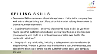 S E L L I N G S K I L L S
• Persuasion Skills – customers almost always have a choice in the company they
work with or choose to buy from. Persuasion is the art of helping the customer to
choose your offer over others.
• Customer Service Skills – once you know how to make a sale, do you know
how to keep that customer coming back? Do you view them as a one-time sale
or as someone who could be a continual source of sales over the life of a
relationship with them?
• Integrity – in any relationship, including a salesperson-customer relationship,
integrity is vital. Without it, you will lose the customer’s trust, their business, and
possibly the business of others that the customer will tell about your company –
and you.
KINA
Talent DEVELOPMENT
 