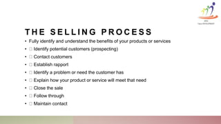 T H E S E L L I N G P R O C E S S
• Fully identify and understand the benefits of your products or services
• Identify potential customers (prospecting)
• Contact customers
• Establish rapport
• Identify a problem or need the customer has
• Explain how your product or service will meet that need
• Close the sale
• Follow through
• Maintain contact
KINA
Talent DEVELOPMENT
 