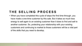 T H E S E L L I N G P R O C E S S
• When you have completed this cycle of steps the first time through, you
have made a one-time customer by this sale. But it takes so much less
energy to sell again to an existing customer than it does to find and sell to
another customer. So, protecting your relationship with your existing
customers and continuing to market to those customers will be a vital part
of the skills that you need to develop.
 