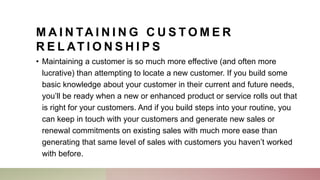 M A I N TA I N I N G C U S T O M E R
R E L AT I O N S H I P S
• Maintaining a customer is so much more effective (and often more
lucrative) than attempting to locate a new customer. If you build some
basic knowledge about your customer in their current and future needs,
you’ll be ready when a new or enhanced product or service rolls out that
is right for your customers. And if you build steps into your routine, you
can keep in touch with your customers and generate new sales or
renewal commitments on existing sales with much more ease than
generating that same level of sales with customers you haven’t worked
with before.
 